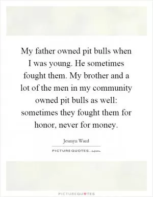 My father owned pit bulls when I was young. He sometimes fought them. My brother and a lot of the men in my community owned pit bulls as well: sometimes they fought them for honor, never for money Picture Quote #1