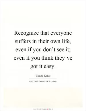 Recognize that everyone suffers in their own life, even if you don’t see it; even if you think they’ve got it easy Picture Quote #1