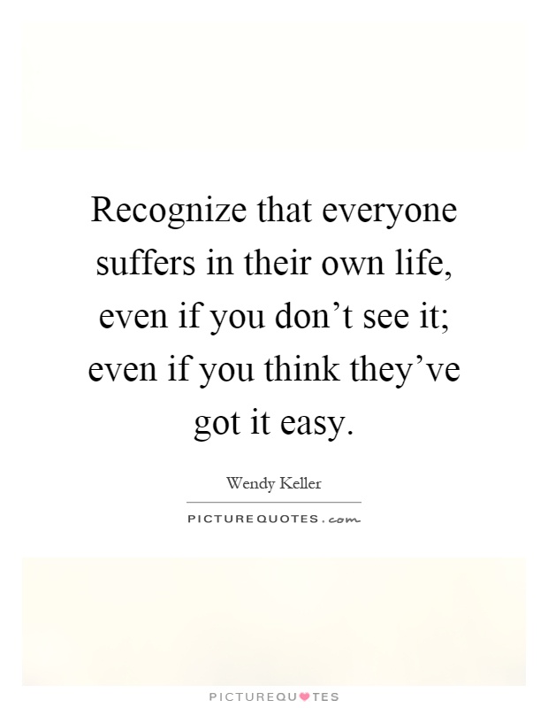 Recognize that everyone suffers in their own life, even if you don't see it; even if you think they've got it easy Picture Quote #1