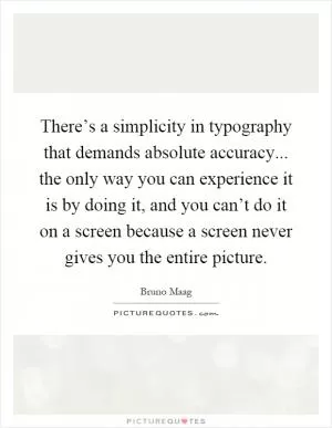There’s a simplicity in typography that demands absolute accuracy... the only way you can experience it is by doing it, and you can’t do it on a screen because a screen never gives you the entire picture Picture Quote #1