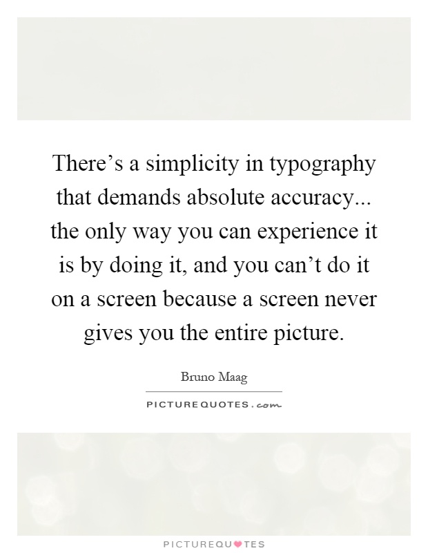 There's a simplicity in typography that demands absolute accuracy... the only way you can experience it is by doing it, and you can't do it on a screen because a screen never gives you the entire picture Picture Quote #1