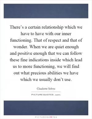 There’s a certain relationship which we have to have with our inner functioning. That of respect and that of wonder. When we are quiet enough and positive enough that we can follow these fine indications inside which lead us to more functioning, we will find out what precious abilities we have which we usually don’t use Picture Quote #1