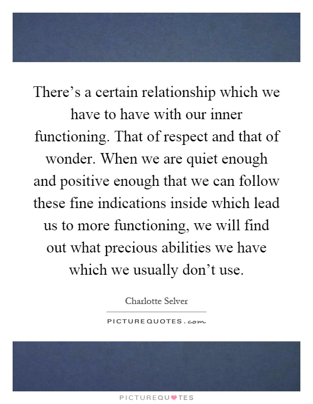 There's a certain relationship which we have to have with our inner functioning. That of respect and that of wonder. When we are quiet enough and positive enough that we can follow these fine indications inside which lead us to more functioning, we will find out what precious abilities we have which we usually don't use Picture Quote #1
