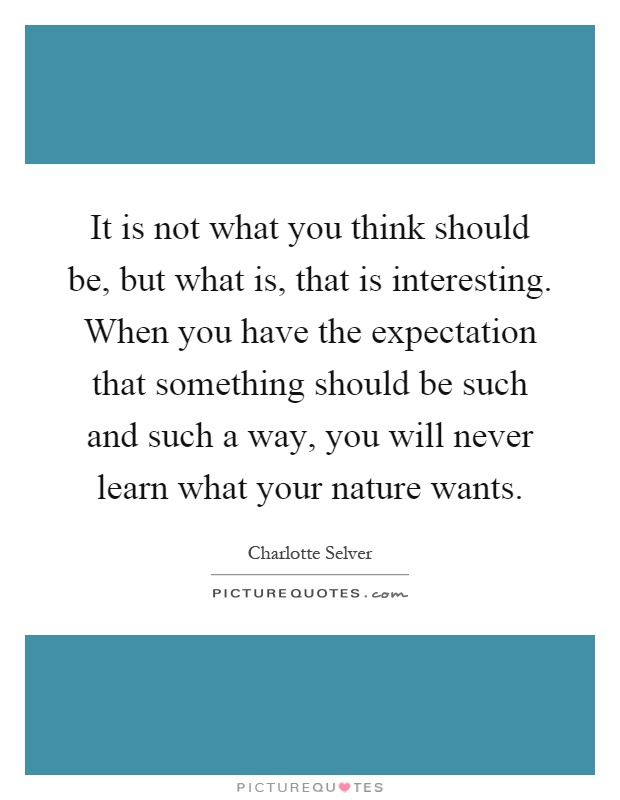 It is not what you think should be, but what is, that is interesting. When you have the expectation that something should be such and such a way, you will never learn what your nature wants Picture Quote #1