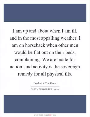 I am up and about when I am ill, and in the most appalling weather. I am on horseback when other men would be flat out on their beds, complaining. We are made for action, and activity is the sovereign remedy for all physical ills Picture Quote #1