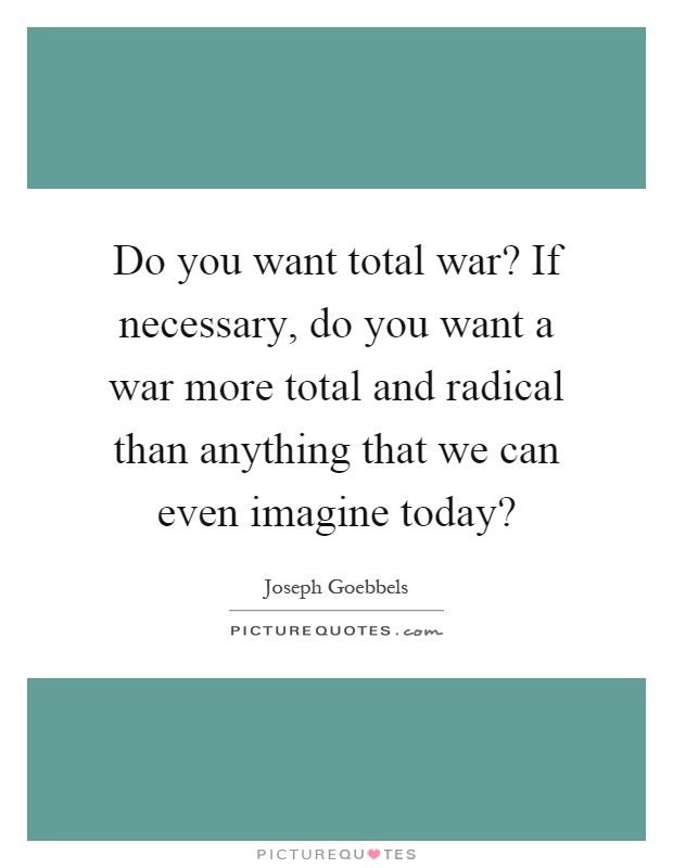 Do you want total war? If necessary, do you want a war more total and radical than anything that we can even imagine today? Picture Quote #1