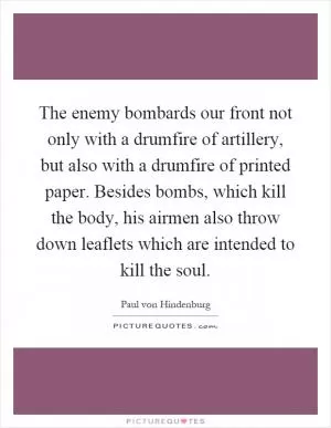 The enemy bombards our front not only with a drumfire of artillery, but also with a drumfire of printed paper. Besides bombs, which kill the body, his airmen also throw down leaflets which are intended to kill the soul Picture Quote #1