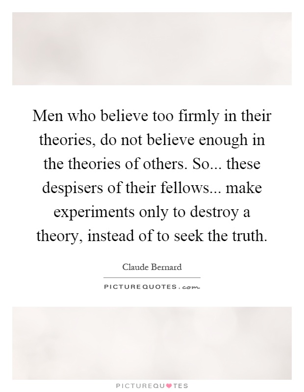 Men who believe too firmly in their theories, do not believe enough in the theories of others. So... these despisers of their fellows... make experiments only to destroy a theory, instead of to seek the truth Picture Quote #1