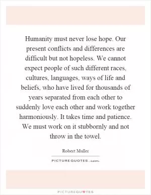 Humanity must never lose hope. Our present conflicts and differences are difficult but not hopeless. We cannot expect people of such different races, cultures, languages, ways of life and beliefs, who have lived for thousands of years separated from each other to suddenly love each other and work together harmoniously. It takes time and patience. We must work on it stubbornly and not throw in the towel Picture Quote #1
