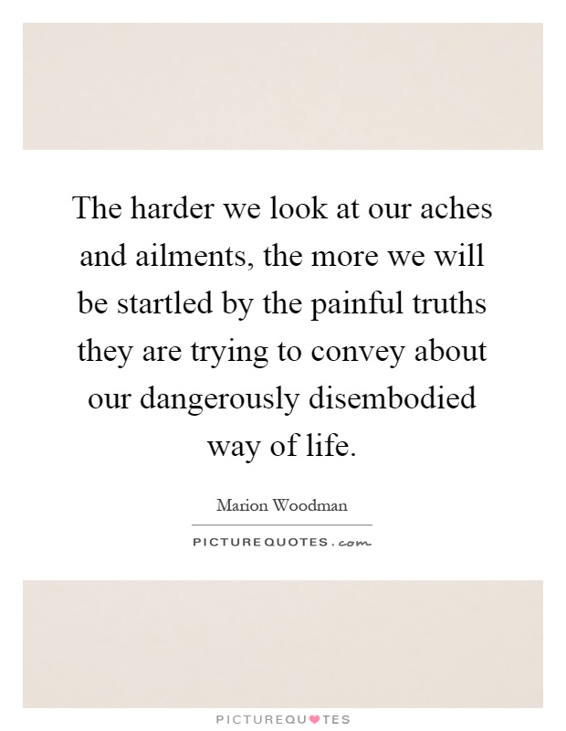 The harder we look at our aches and ailments, the more we will be startled by the painful truths they are trying to convey about our dangerously disembodied way of life Picture Quote #1