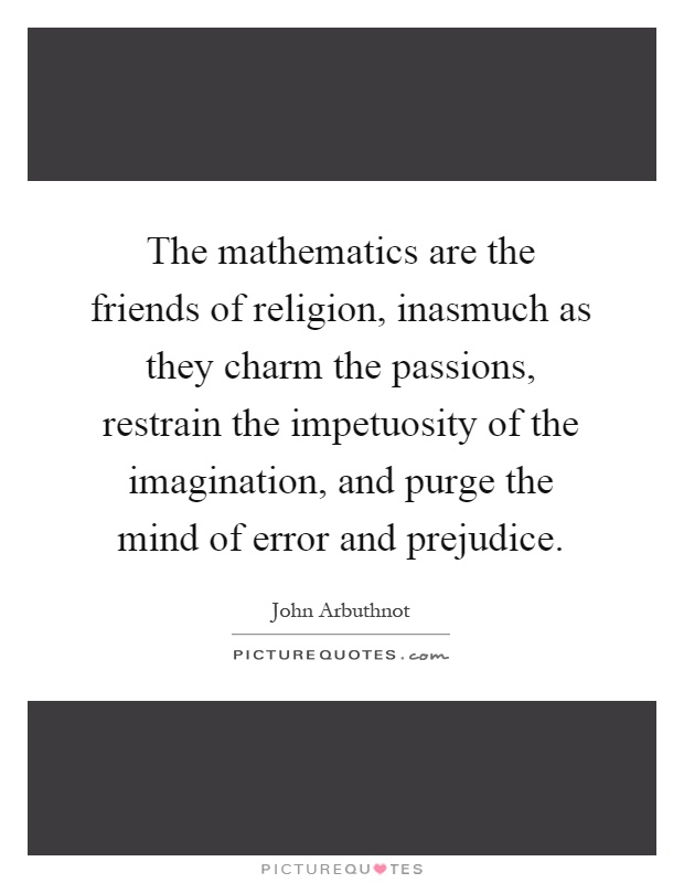 The mathematics are the friends of religion, inasmuch as they charm the passions, restrain the impetuosity of the imagination, and purge the mind of error and prejudice Picture Quote #1