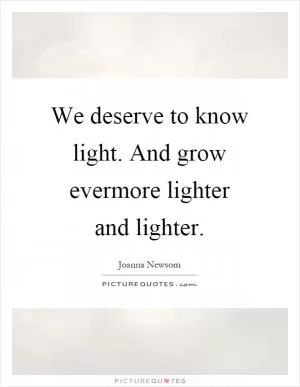 We deserve to know light. And grow evermore lighter and lighter Picture Quote #1