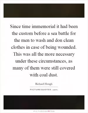 Since time immemorial it had been the custom before a sea battle for the men to wash and don clean clothes in case of being wounded. This was all the more necessary under these circumstances, as many of them were still covered with coal dust Picture Quote #1