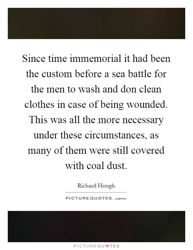 Since time immemorial it had been the custom before a sea battle for the men to wash and don clean clothes in case of being wounded. This was all the more necessary under these circumstances, as many of them were still covered with coal dust Picture Quote #1