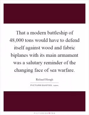 That a modern battleship of 48,000 tons would have to defend itself against wood and fabric biplanes with its main armament was a salutary reminder of the changing face of sea warfare Picture Quote #1