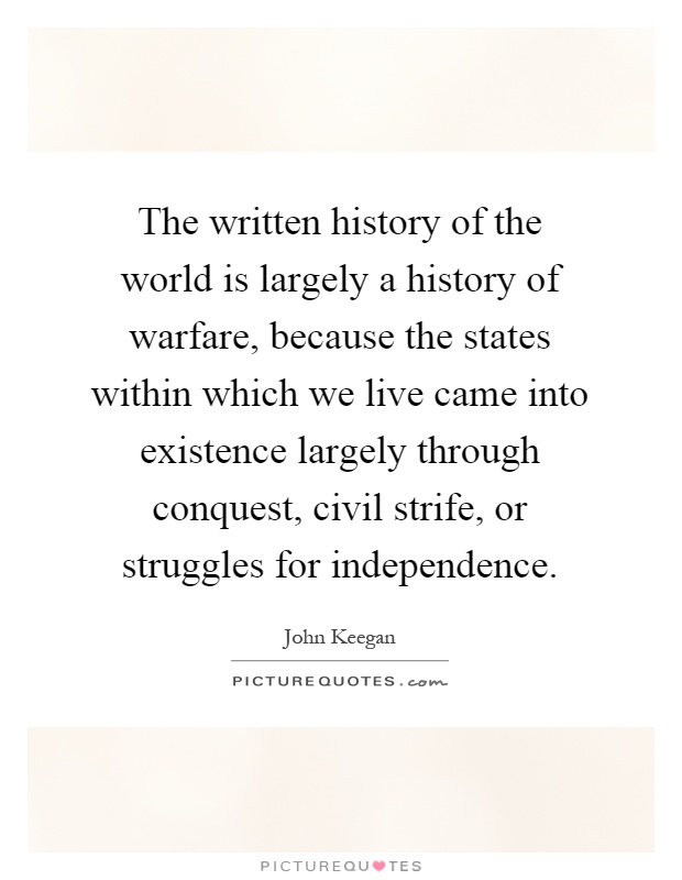 The written history of the world is largely a history of warfare, because the states within which we live came into existence largely through conquest, civil strife, or struggles for independence Picture Quote #1