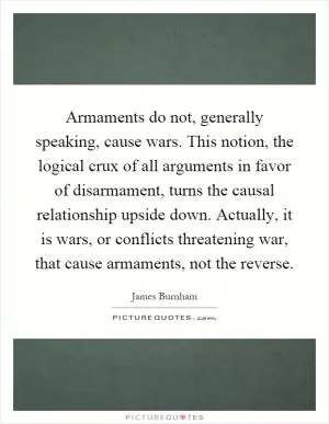 Armaments do not, generally speaking, cause wars. This notion, the logical crux of all arguments in favor of disarmament, turns the causal relationship upside down. Actually, it is wars, or conflicts threatening war, that cause armaments, not the reverse Picture Quote #1