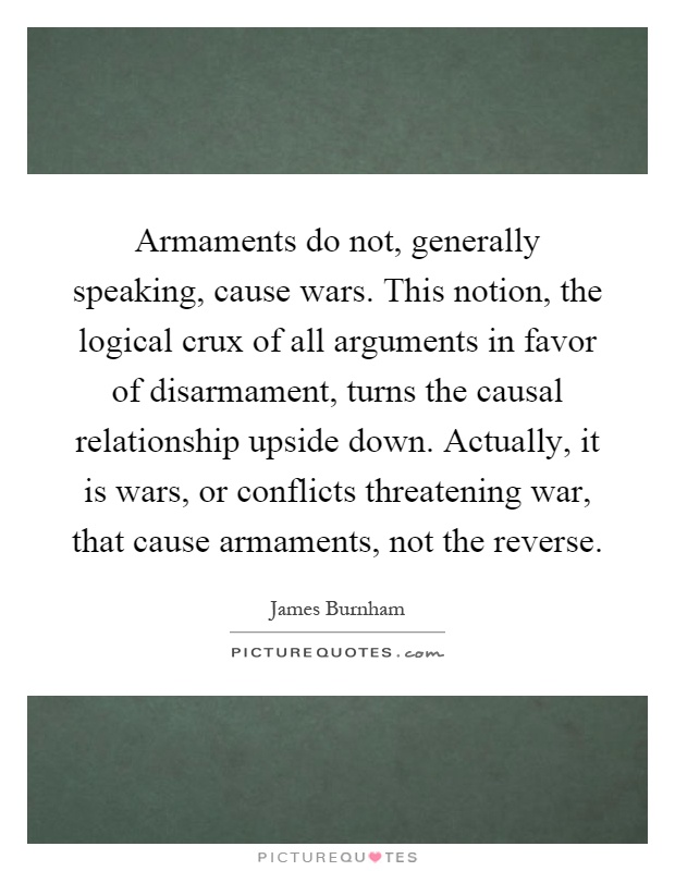 Armaments do not, generally speaking, cause wars. This notion, the logical crux of all arguments in favor of disarmament, turns the causal relationship upside down. Actually, it is wars, or conflicts threatening war, that cause armaments, not the reverse Picture Quote #1