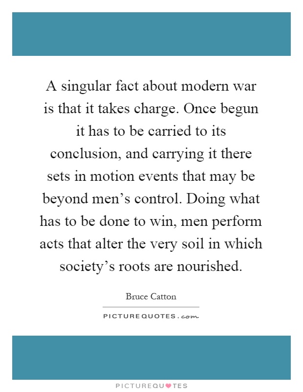 A singular fact about modern war is that it takes charge. Once begun it has to be carried to its conclusion, and carrying it there sets in motion events that may be beyond men's control. Doing what has to be done to win, men perform acts that alter the very soil in which society's roots are nourished Picture Quote #1