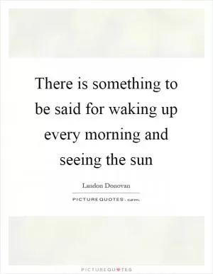 There is something to be said for waking up every morning and seeing the sun Picture Quote #1