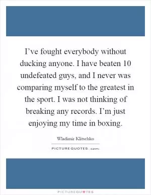 I’ve fought everybody without ducking anyone. I have beaten 10 undefeated guys, and I never was comparing myself to the greatest in the sport. I was not thinking of breaking any records. I’m just enjoying my time in boxing Picture Quote #1