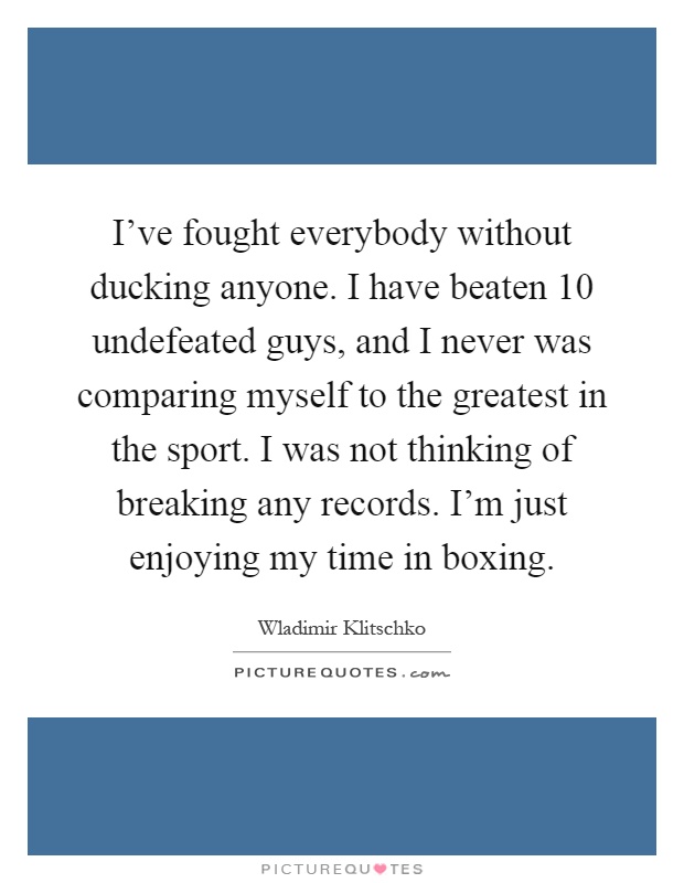 I've fought everybody without ducking anyone. I have beaten 10 undefeated guys, and I never was comparing myself to the greatest in the sport. I was not thinking of breaking any records. I'm just enjoying my time in boxing Picture Quote #1