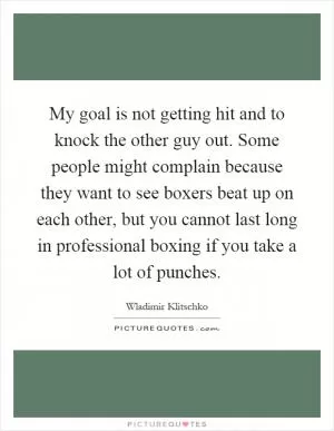 My goal is not getting hit and to knock the other guy out. Some people might complain because they want to see boxers beat up on each other, but you cannot last long in professional boxing if you take a lot of punches Picture Quote #1