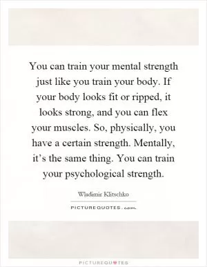 You can train your mental strength just like you train your body. If your body looks fit or ripped, it looks strong, and you can flex your muscles. So, physically, you have a certain strength. Mentally, it’s the same thing. You can train your psychological strength Picture Quote #1