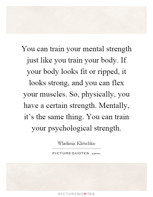 You can train your mental strength just like you train your body. If your body looks fit or ripped, it looks strong, and you can flex your muscles. So, physically, you have a certain strength. Mentally, it's the same thing. You can train your psychological strength Picture Quote #1