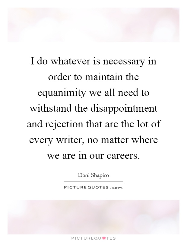 I do whatever is necessary in order to maintain the equanimity we all need to withstand the disappointment and rejection that are the lot of every writer, no matter where we are in our careers Picture Quote #1