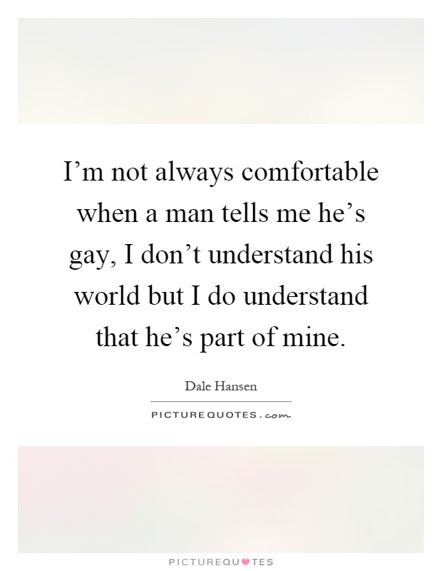 I'm not always comfortable when a man tells me he's gay, I don't understand his world but I do understand that he's part of mine Picture Quote #1