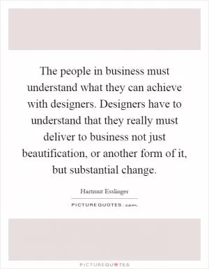 The people in business must understand what they can achieve with designers. Designers have to understand that they really must deliver to business not just beautification, or another form of it, but substantial change Picture Quote #1