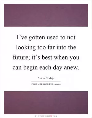 I’ve gotten used to not looking too far into the future; it’s best when you can begin each day anew Picture Quote #1