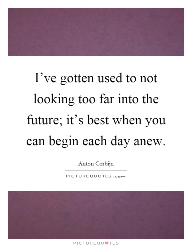 I've gotten used to not looking too far into the future; it's best when you can begin each day anew Picture Quote #1