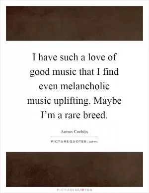 I have such a love of good music that I find even melancholic music uplifting. Maybe I’m a rare breed Picture Quote #1