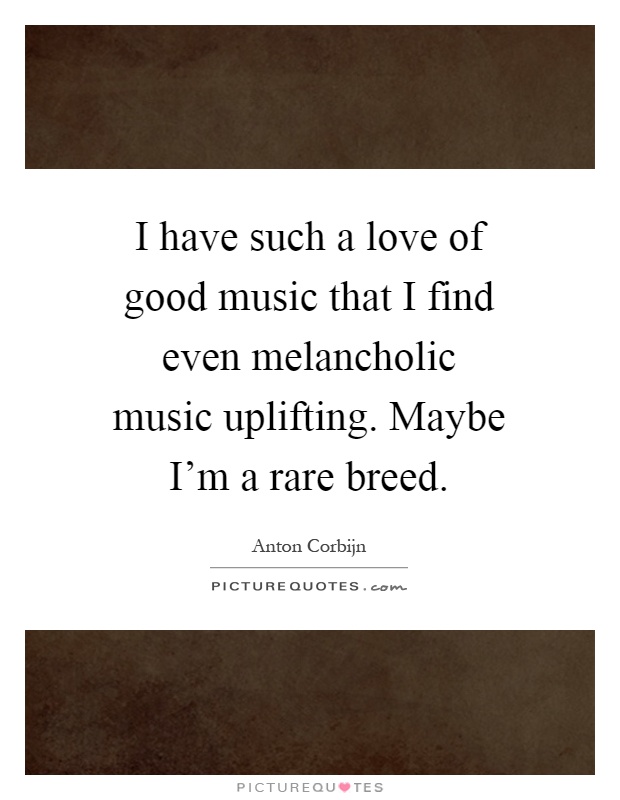 I have such a love of good music that I find even melancholic music uplifting. Maybe I'm a rare breed Picture Quote #1
