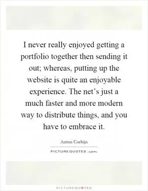 I never really enjoyed getting a portfolio together then sending it out; whereas, putting up the website is quite an enjoyable experience. The net’s just a much faster and more modern way to distribute things, and you have to embrace it Picture Quote #1