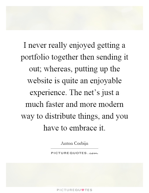 I never really enjoyed getting a portfolio together then sending it out; whereas, putting up the website is quite an enjoyable experience. The net's just a much faster and more modern way to distribute things, and you have to embrace it Picture Quote #1