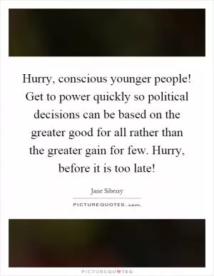 Hurry, conscious younger people! Get to power quickly so political decisions can be based on the greater good for all rather than the greater gain for few. Hurry, before it is too late! Picture Quote #1