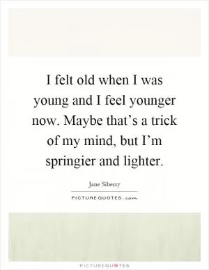 I felt old when I was young and I feel younger now. Maybe that’s a trick of my mind, but I’m springier and lighter Picture Quote #1
