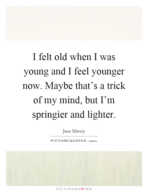 I felt old when I was young and I feel younger now. Maybe that's a trick of my mind, but I'm springier and lighter Picture Quote #1