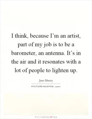 I think, because I’m an artist, part of my job is to be a barometer, an antenna. It’s in the air and it resonates with a lot of people to lighten up Picture Quote #1