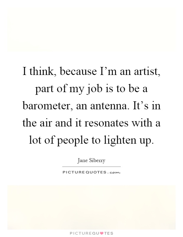 I think, because I'm an artist, part of my job is to be a barometer, an antenna. It's in the air and it resonates with a lot of people to lighten up Picture Quote #1