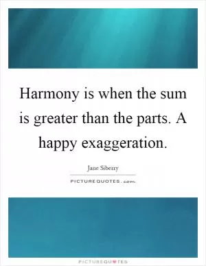 Harmony is when the sum is greater than the parts. A happy exaggeration Picture Quote #1
