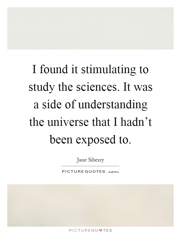 I found it stimulating to study the sciences. It was a side of understanding the universe that I hadn't been exposed to Picture Quote #1