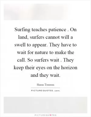 Surfing teaches patience. On land, surfers cannot will a swell to appear. They have to wait for nature to make the call. So surfers wait. They keep their eyes on the horizon and they wait Picture Quote #1