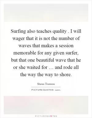 Surfing also teaches quality. I will wager that it is not the number of waves that makes a session memorable for any given surfer, but that one beautiful wave that he or she waited for … and rode all the way the way to shore Picture Quote #1