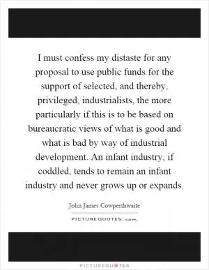I must confess my distaste for any proposal to use public funds for the support of selected, and thereby, privileged, industrialists, the more particularly if this is to be based on bureaucratic views of what is good and what is bad by way of industrial development. An infant industry, if coddled, tends to remain an infant industry and never grows up or expands Picture Quote #1