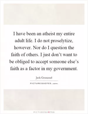 I have been an atheist my entire adult life. I do not proselytize, however. Nor do I question the faith of others. I just don’t want to be obliged to accept someone else’s faith as a factor in my government Picture Quote #1