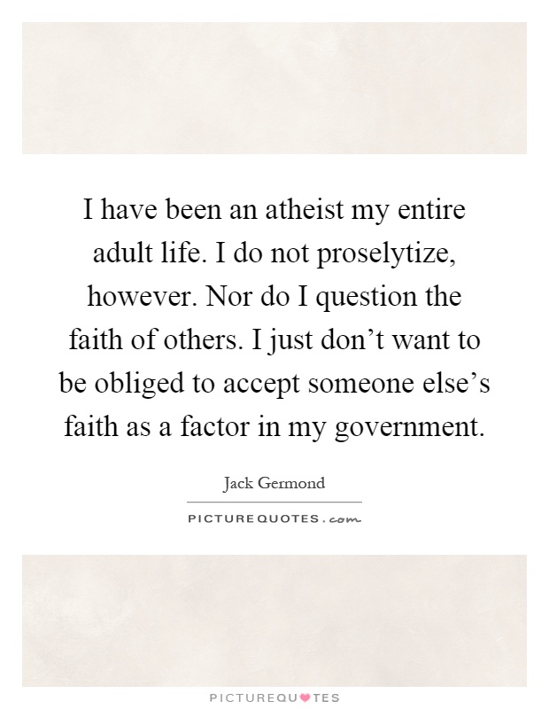 I have been an atheist my entire adult life. I do not proselytize, however. Nor do I question the faith of others. I just don't want to be obliged to accept someone else's faith as a factor in my government Picture Quote #1